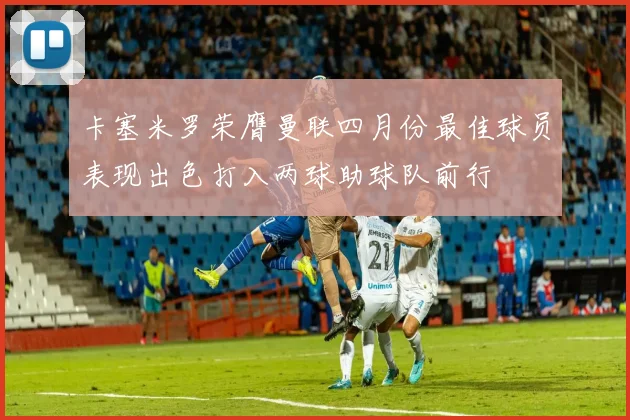 卡塞米罗荣膺曼联四月份最佳球员表现出色打入两球助球队前行