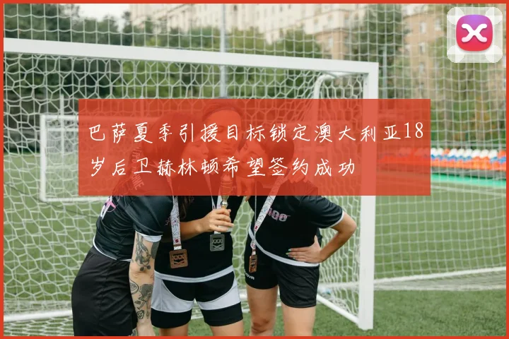 巴萨夏季引援目标锁定澳大利亚18岁后卫赫林顿希望签约成功