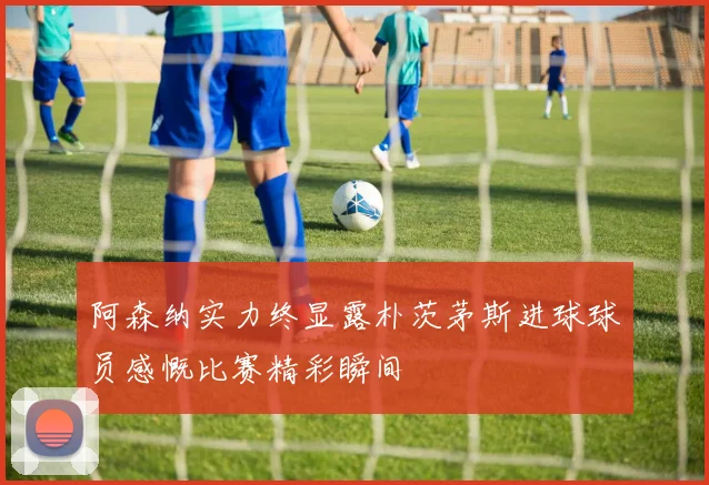 阿森纳实力终显露朴茨茅斯进球球员感慨比赛精彩瞬间