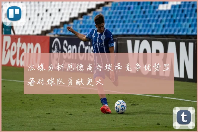 法媒分析厄德高与埃泽竞争优势显著对球队贡献更大
