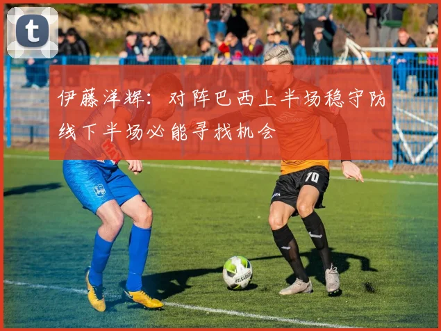 伊藤洋辉：对阵巴西上半场稳守防线下半场必能寻找机会