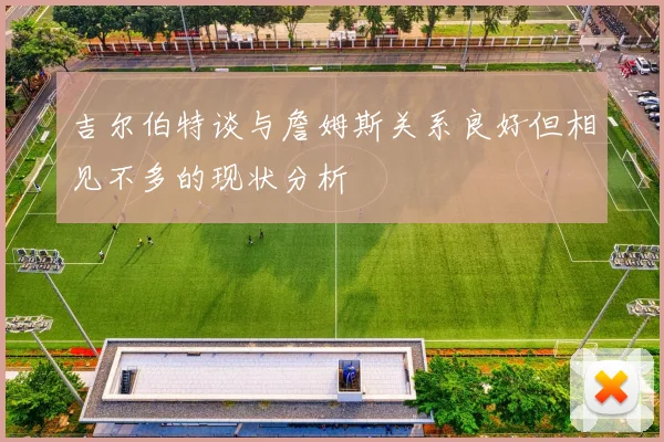 吉尔伯特谈与詹姆斯关系良好但相见不多的现状分析