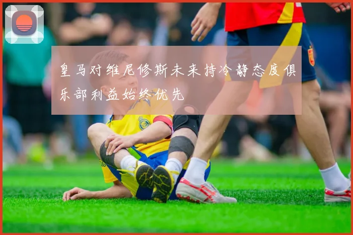 皇马对维尼修斯未来持冷静态度俱乐部利益始终优先