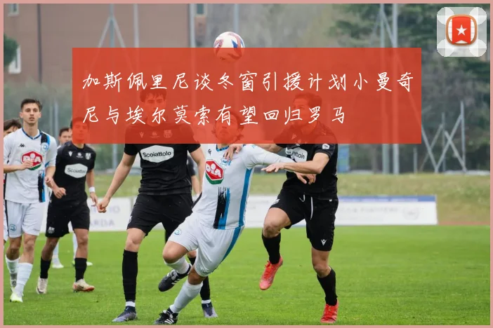 加斯佩里尼谈冬窗引援计划小曼奇尼与埃尔莫索有望回归罗马
