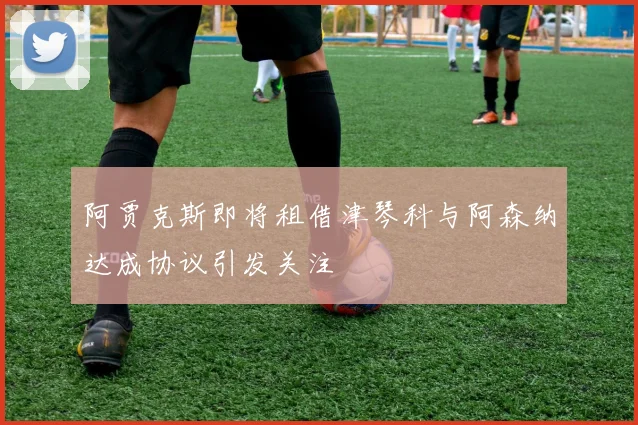 阿贾克斯即将租借津琴科与阿森纳达成协议引发关注