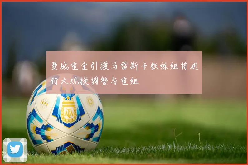 曼城重金引援马雷斯卡教练组将进行大规模调整与重组