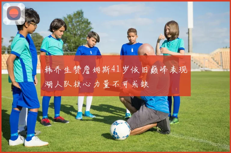 韩乔生赞詹姆斯41岁依旧巅峰表现湖人队核心力量不可或缺