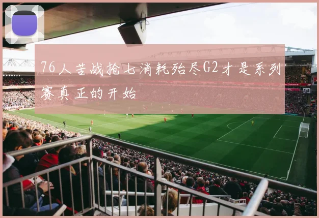 76人苦战抢七消耗殆尽G2才是系列赛真正的开始