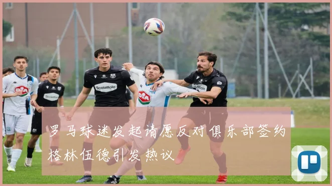 罗马球迷发起请愿反对俱乐部签约格林伍德引发热议
