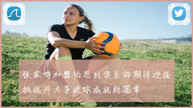 张家鸣加盟伯恩利俱乐部期待迎接挑战并力争进球成就新篇章