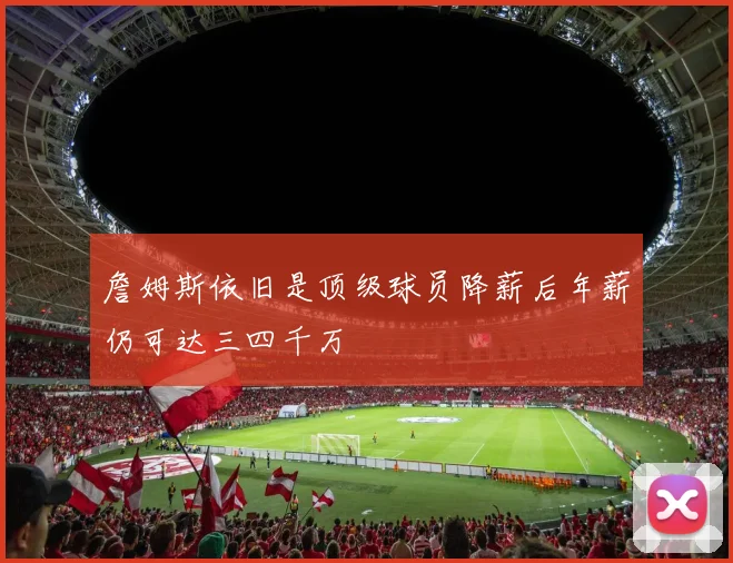 詹姆斯依旧是顶级球员降薪后年薪仍可达三四千万