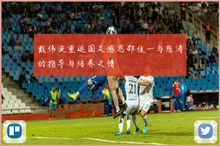 戴伟浚重返国足感恩邵佳一与陈涛的指导与培养之情