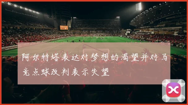 阿尔特塔表达对梦想的渴望并对马竞点球改判表示失望