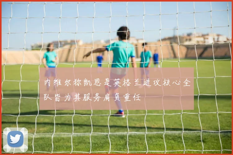 内维尔称凯恩是英格兰进攻核心全队皆为其服务肩负重任