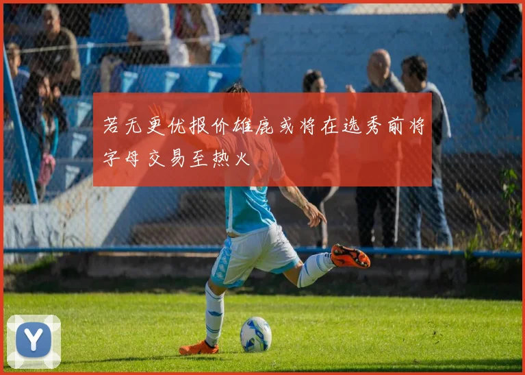 若无更优报价雄鹿或将在选秀前将字母交易至热火