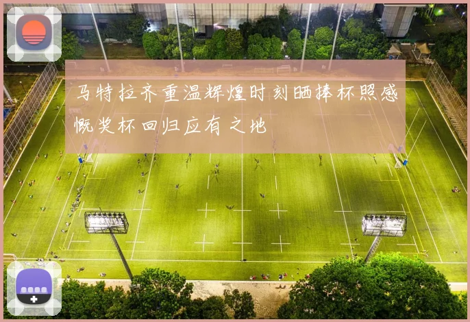 马特拉齐重温辉煌时刻晒捧杯照感慨奖杯回归应有之地