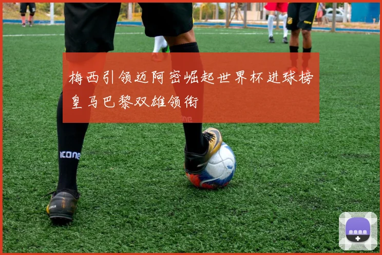 梅西引领迈阿密崛起世界杯进球榜皇马巴黎双雄领衔