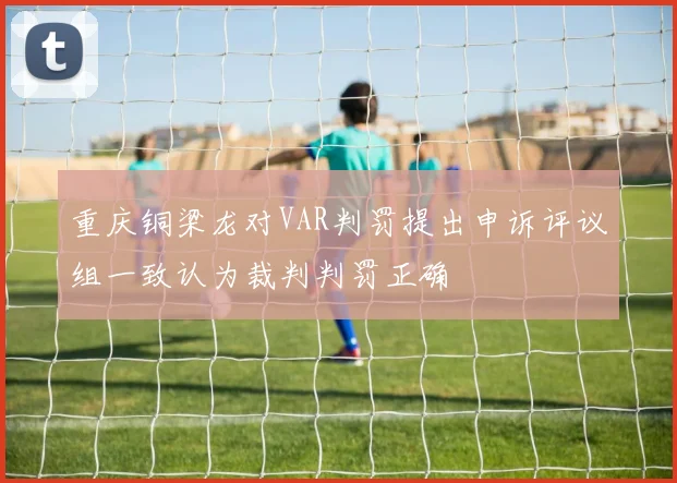 重庆铜梁龙对VAR判罚提出申诉评议组一致认为裁判判罚正确