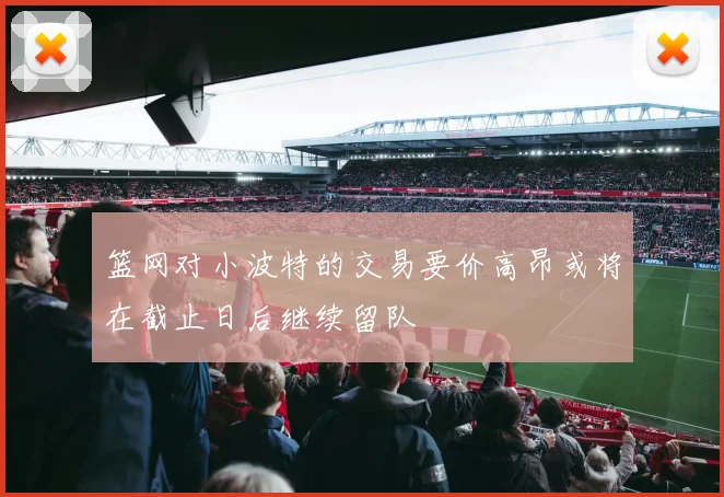 篮网对小波特的交易要价高昂或将在截止日后继续留队